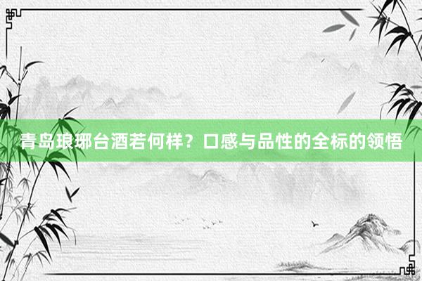 青岛琅琊台酒若何样？口感与品性的全标的领悟