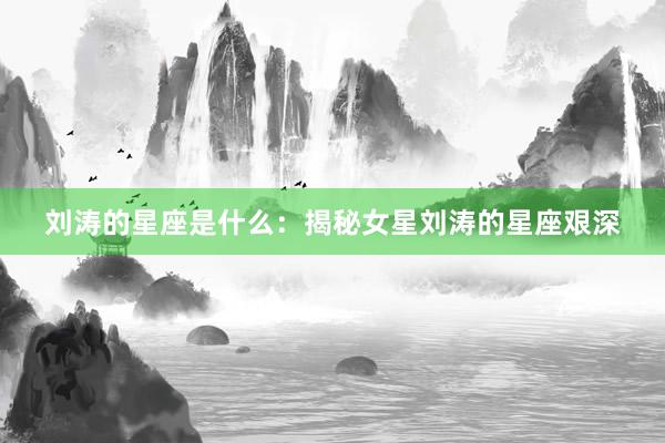 刘涛的星座是什么：揭秘女星刘涛的星座艰深
