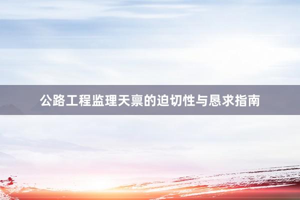 公路工程监理天禀的迫切性与恳求指南