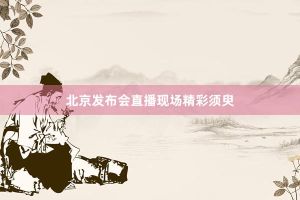 北京发布会直播现场精彩须臾